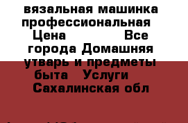 вязальная машинка профессиональная › Цена ­ 15 000 - Все города Домашняя утварь и предметы быта » Услуги   . Сахалинская обл.